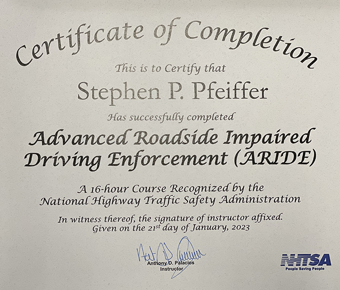Certificate of Completion This is to Certify That Stephen P Pfeiffer Has successfully completed Advanced Roadside Impaired Driving Enforcement (ARIDE). A 16-hour Course Recognized by the National Highway Traffic Safety Administration. In witness thereof, the signature of instructor affixed. Given on the 21st day of January, 2023.